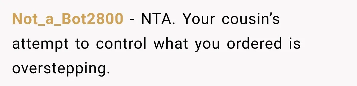 He Wanted Onions And Garlic In His Dish, Cousins Got Upset Because They “Always Share” Not_a_Bot2800 − NTA. Your cousin’s attempt to control what you ordered is overstepping.