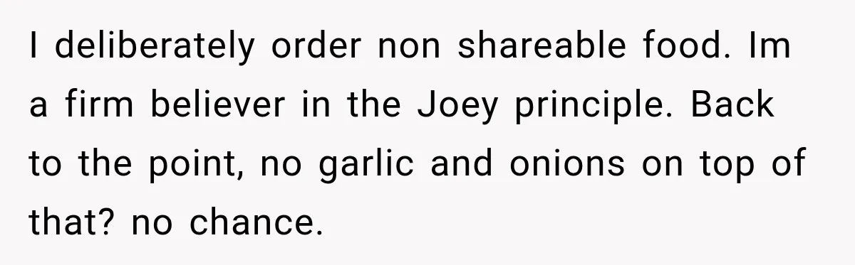 He Wanted Onions And Garlic In His Dish, Cousins Got Upset Because They “Always Share” I deliberately order non shareable food. Im a firm believer in the Joey principle. Back to the point, no garlic and onions on top of that? no chance.