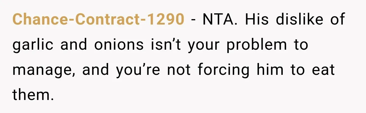 He Wanted Onions And Garlic In His Dish, Cousins Got Upset Because They “Always Share” Chance-Contract-1290 − NTA. His dislike of garlic and onions isn’t your problem to manage, and you’re not forcing him to eat them.