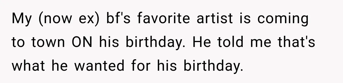 Woman Buys Dream Birthday Tickets For Her Boyfriend, Then He Dumps Her Before The Concert My (now ex) bf's favorite artist is coming to town ON his birthday. He told me that's what he wanted for his birthday.