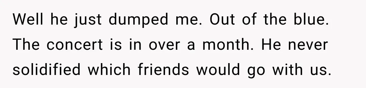Woman Buys Dream Birthday Tickets For Her Boyfriend, Then He Dumps Her Before The Concert Well he just dumped me. Out of the blue. The concert is in over a month. He never solidified which friends would go with us.