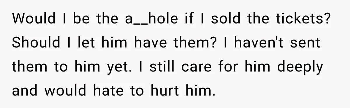 Woman Buys Dream Birthday Tickets For Her Boyfriend, Then He Dumps Her Before The Concert Would I be the a__hole if I sold the tickets? Should I let him have them? I haven't sent them to him yet. I still care for him deeply and...