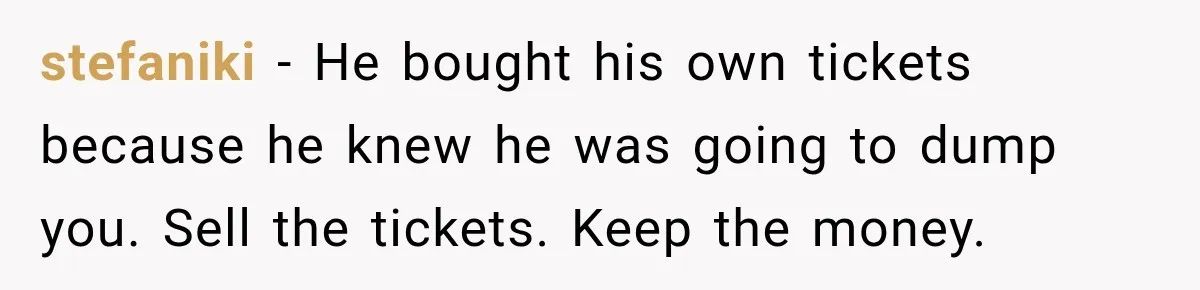 Woman Buys Dream Birthday Tickets For Her Boyfriend, Then He Dumps Her Before The Concert stefaniki − He bought his own tickets because he knew he was going to dump you. Sell the tickets. Keep the money.