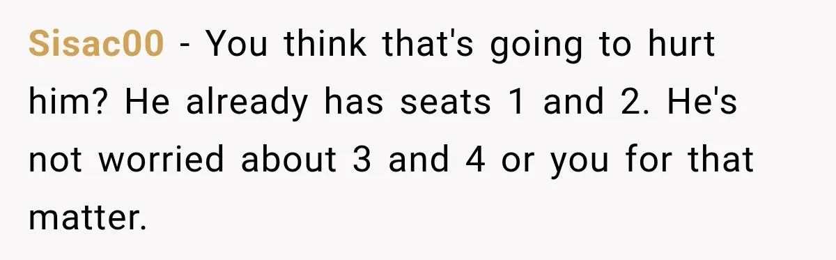 Woman Buys Dream Birthday Tickets For Her Boyfriend, Then He Dumps Her Before The Concert Sisac00 − You think that's going to hurt him? He already has seats 1 and 2. He's not worried about 3 and 4 or you for that matter.
