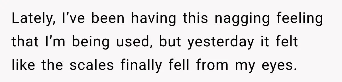 Lately, I’ve been having this nagging feeling that I’m being used, but yesterday it felt like the scales finally fell from my eyes.