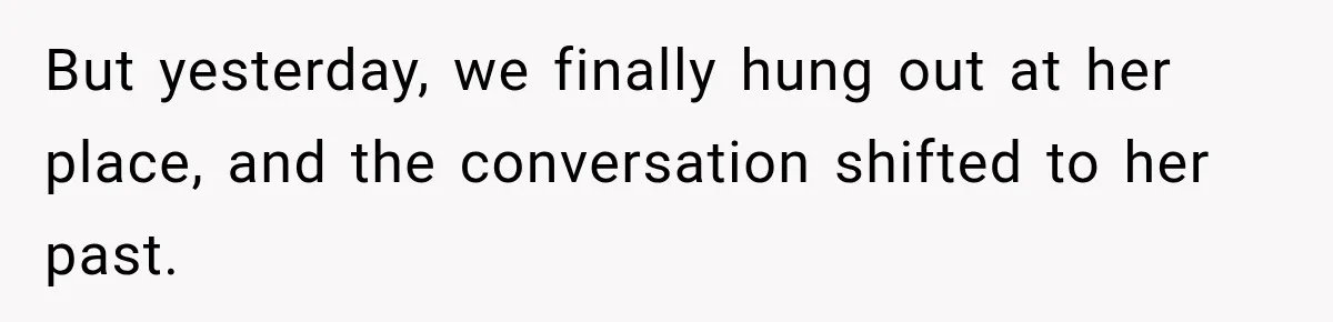 But yesterday, we finally hung out at her place, and the conversation shifted to her past.
