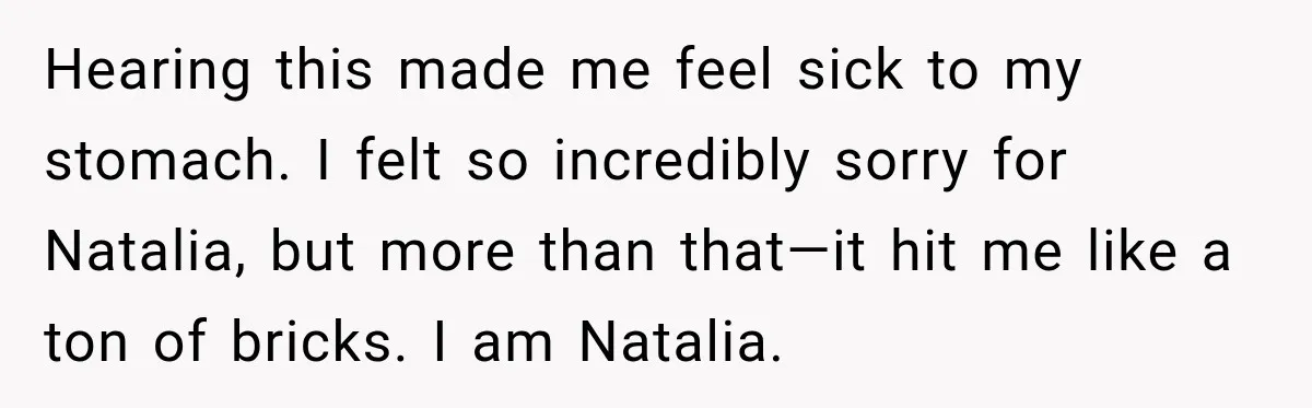 Hearing this made me feel sick to my stomach. I felt so incredibly sorry for Natalia, but more than that—it hit me like a ton of bricks. I am Natalia.