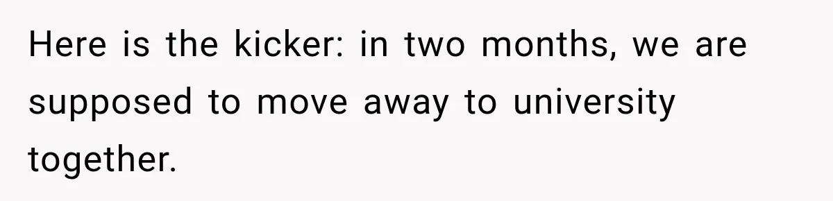 Here is the kicker: in two months, we are supposed to move away to university together.