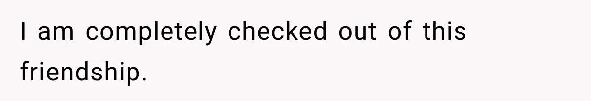I am completely checked out of this friendship.