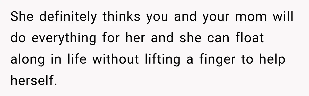 She definitely thinks you and your mom will do everything for her and she can float along in life without lifting a finger to help herself.