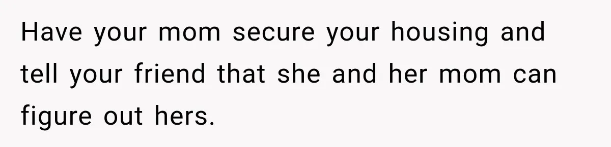 Have your mom secure your housing and tell your friend that she and her mom can figure out hers.
