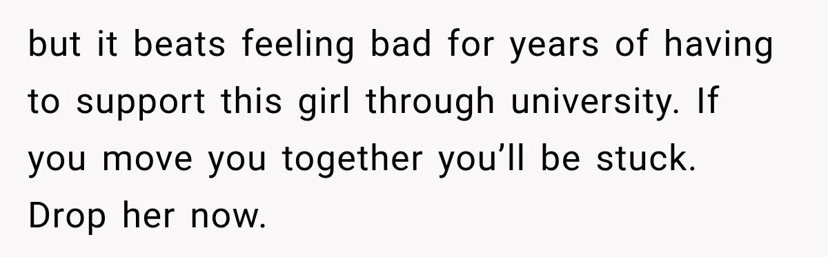 but it beats feeling bad for years of having to support this girl through university. If you move you together you’ll be stuck. Drop her now.