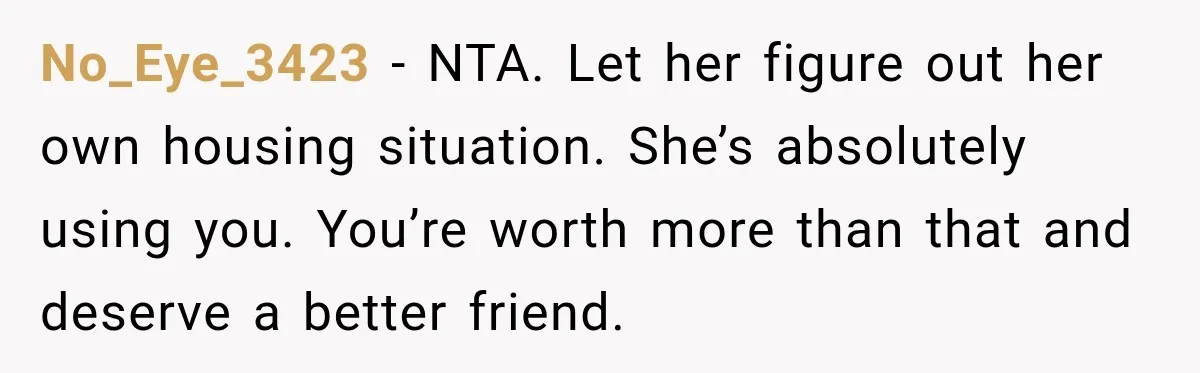 No_Eye_3423 − NTA. Let her figure out her own housing situation. She’s absolutely using you. You’re worth more than that and deserve a better friend.