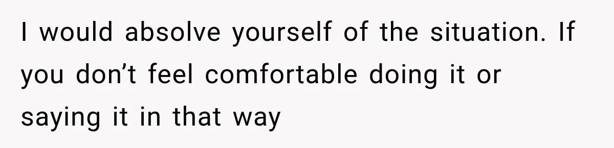 I would absolve yourself of the situation. If you don’t feel comfortable doing it or saying it in that way
