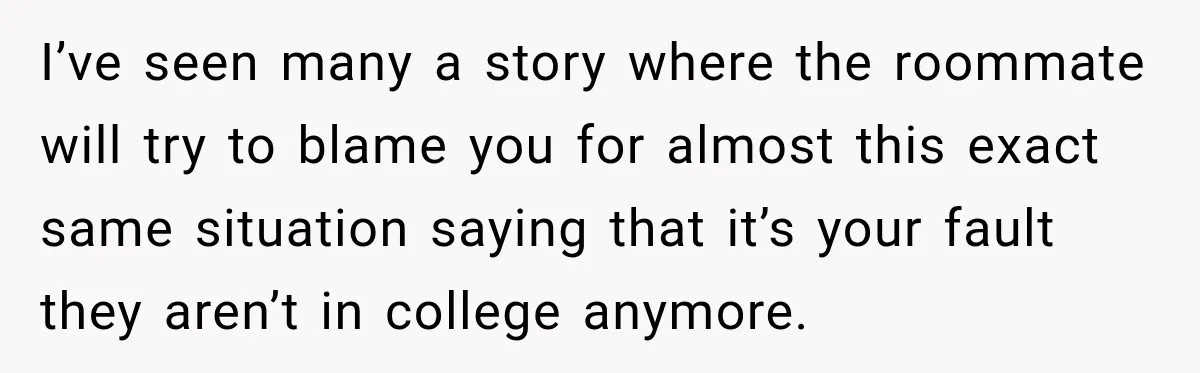 I’ve seen many a story where the roommate will try to blame you for almost this exact same situation saying that it’s your fault they aren’t in college anymore.
