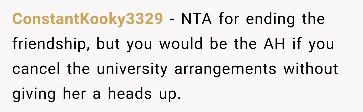 ConstantKooky3329 − NTA for ending the friendship, but you would be the AH if you cancel the university arrangements without giving her a heads up.