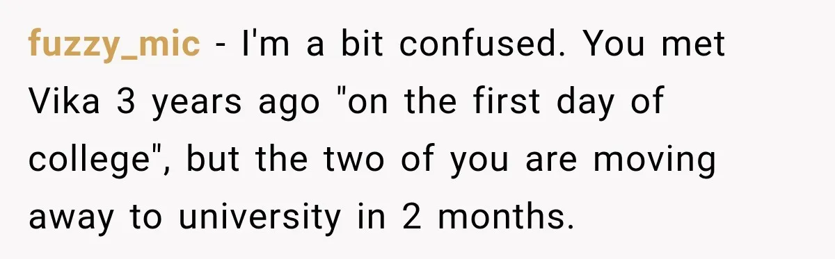 fuzzy_mic − I'm a bit confused. You met Vika 3 years ago "on the first day of college", but the two of you are moving away to university in 2...