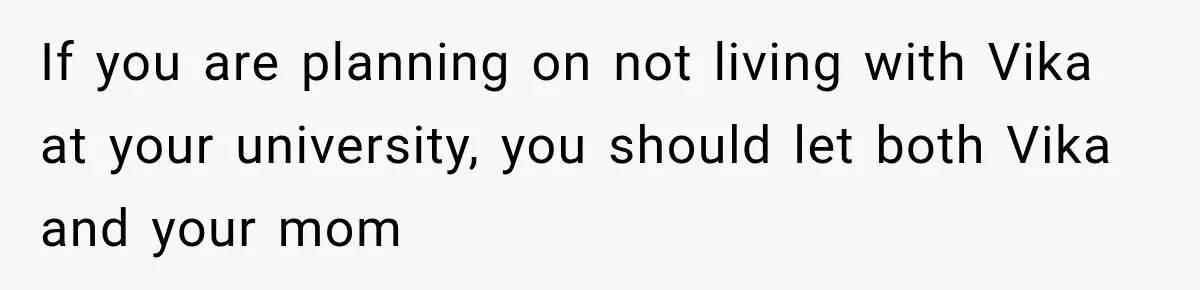 If you are planning on not living with Vika at your university, you should let both Vika and your mom