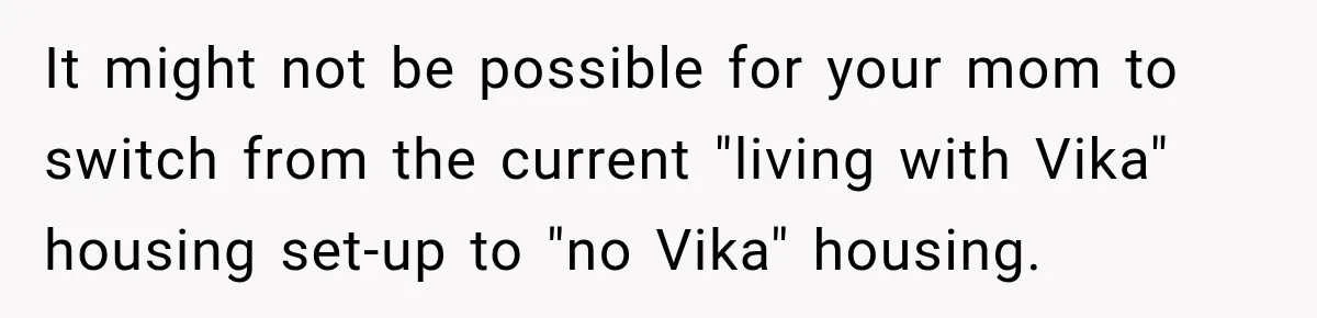 It might not be possible for your mom to switch from the current "living with Vika" housing set-up to "no Vika" housing.