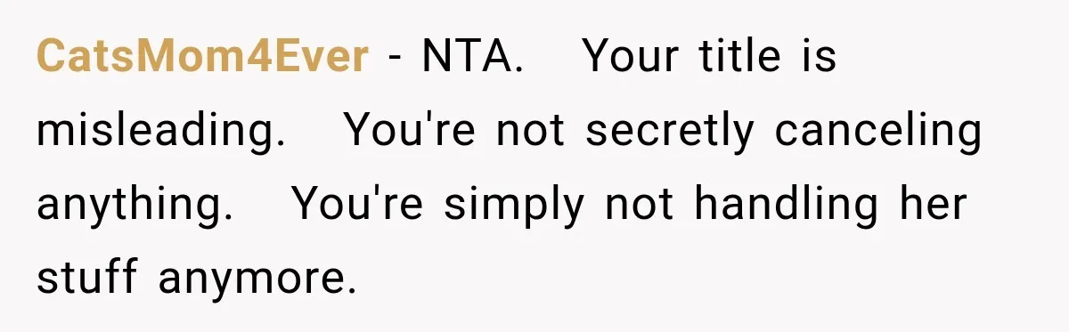 CatsMom4Ever − NTA.   Your title is misleading.   You're not secretly canceling anything.   You're simply not handling her stuff anymore.