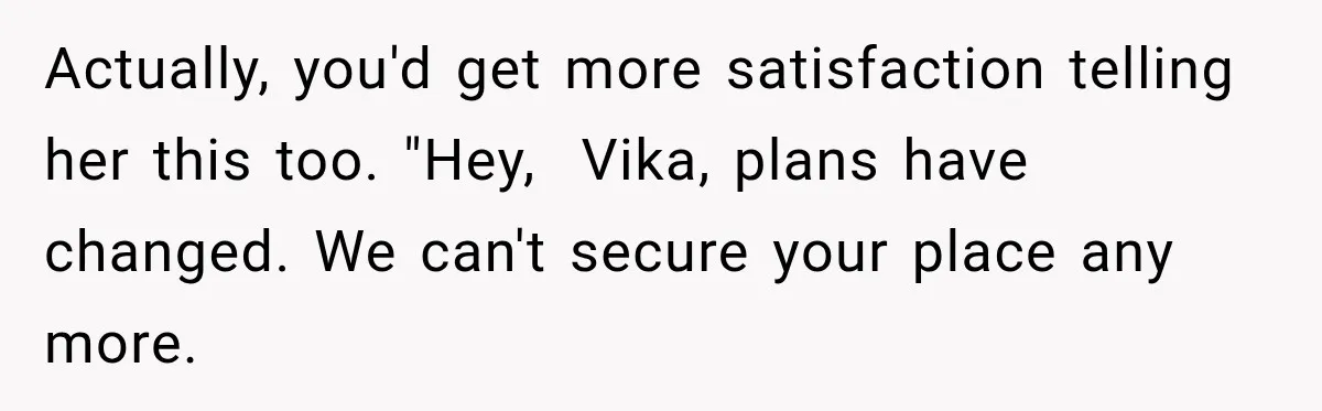 Actually, you'd get more satisfaction telling her this too. "Hey,  Vika, plans have changed. We can't secure your place any more.
