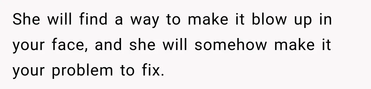 She will find a way to make it blow up in your face, and she will somehow make it your problem to fix.