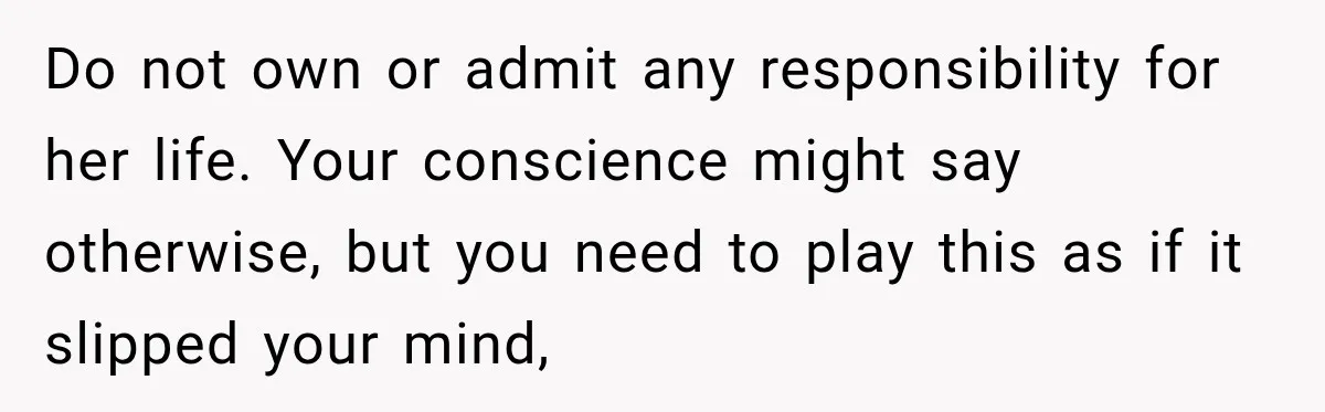 Do not own or admit any responsibility for her life. Your conscience might say otherwise, but you need to play this as if it slipped your mind,