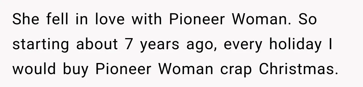 Woman Cared For Her Mother Until The End, Now Relatives Call Her A Hoarder She fell in love with Pioneer Woman. So starting about 7 years ago, every holiday I would buy Pioneer Woman crap Christmas.