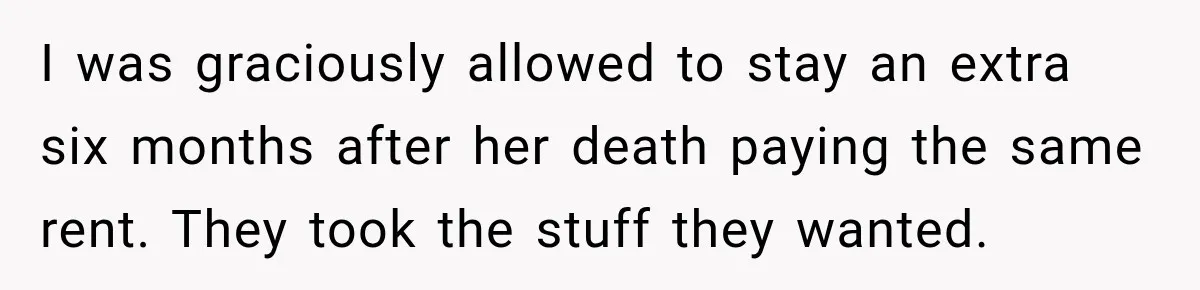 Woman Cared For Her Mother Until The End, Now Relatives Call Her A Hoarder I was graciously allowed to stay an extra six months after her death paying the same rent. They took the stuff they wanted.