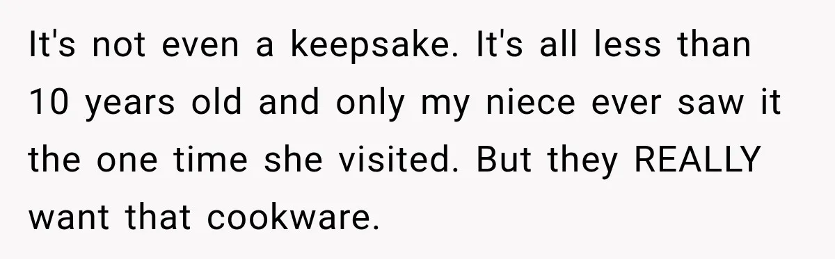 Woman Cared For Her Mother Until The End, Now Relatives Call Her A Hoarder It's not even a keepsake. It's all less than 10 years old and only my niece ever saw it the one time she visited. But they REALLY want that cookware.