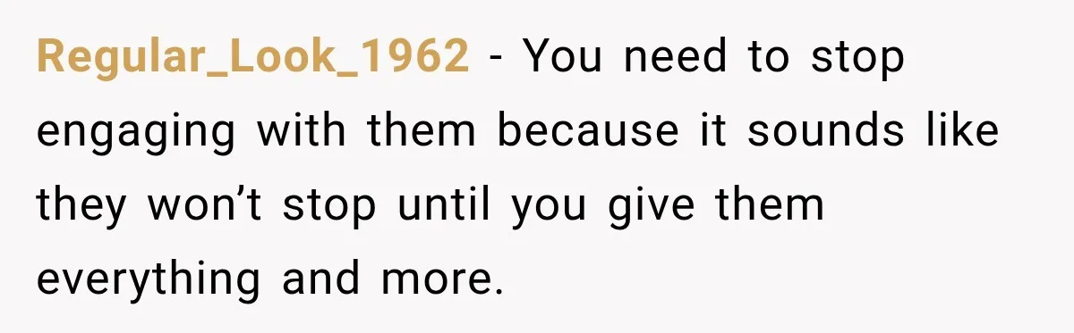 Woman Cared For Her Mother Until The End, Now Relatives Call Her A Hoarder Regular_Look_1962 − You need to stop engaging with them because it sounds like they won’t stop until you give them everything and more.