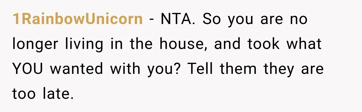 Woman Cared For Her Mother Until The End, Now Relatives Call Her A Hoarder 1RainbowUnicorn − NTA. So you are no longer living in the house, and took what YOU wanted with you? Tell them they are too late.