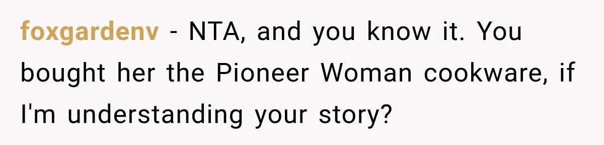 Woman Cared For Her Mother Until The End, Now Relatives Call Her A Hoarder foxgardenv − NTA, and you know it. You bought her the Pioneer Woman cookware, if I'm understanding your story?