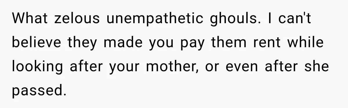 Woman Cared For Her Mother Until The End, Now Relatives Call Her A Hoarder What zelous unempathetic ghouls. I can't believe they made you pay them rent while looking after your mother, or even after she passed.