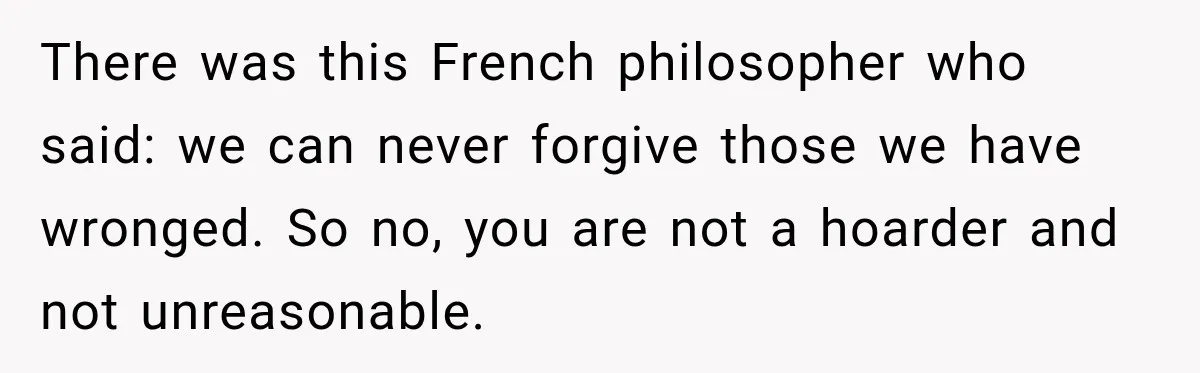 Woman Cared For Her Mother Until The End, Now Relatives Call Her A Hoarder There was this French philosopher who said: we can never forgive those we have wronged. So no, you are not a hoarder and not unreasonable.