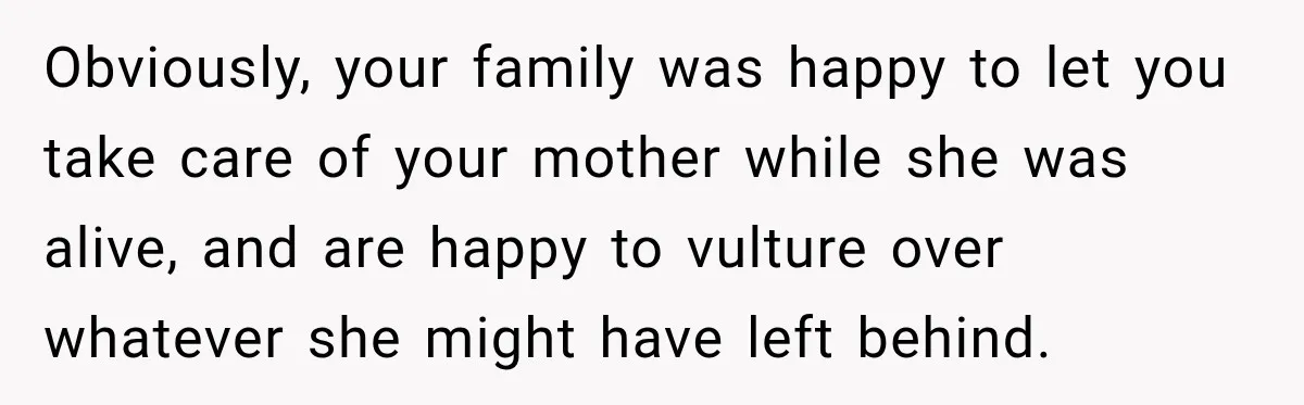 Woman Cared For Her Mother Until The End, Now Relatives Call Her A Hoarder Obviously, your family was happy to let you take care of your mother while she was alive, and are happy to vulture over whatever she might have left behind.