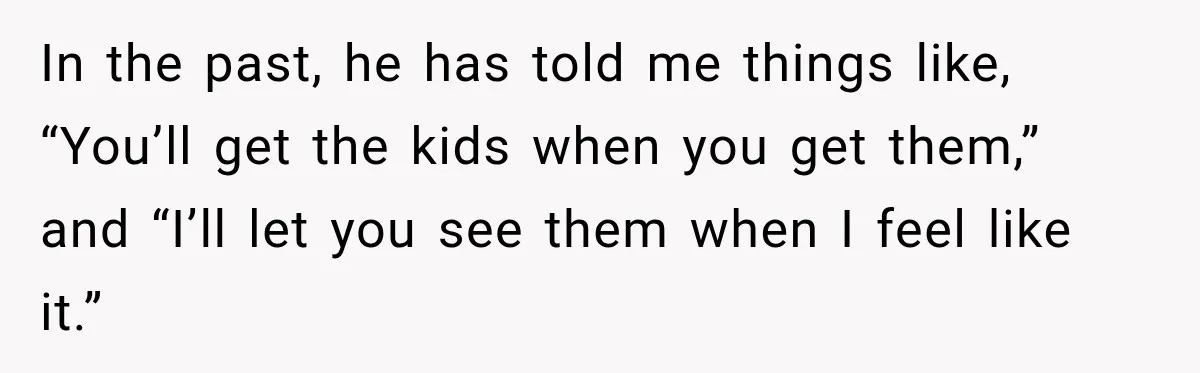 In the past, he has told me things like, “You’ll get the kids when you get them,” and “I’ll let you see them when I feel like it.”