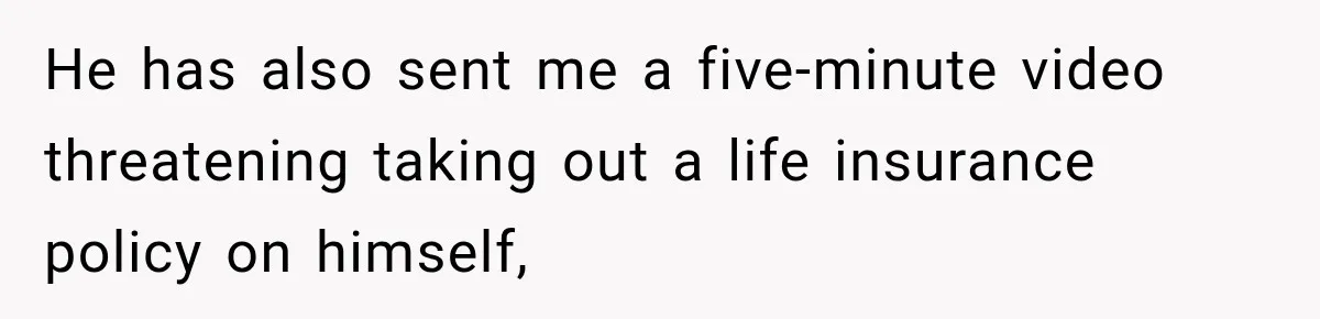 He has also sent me a five-minute video threatening taking out a life insurance policy on himself,