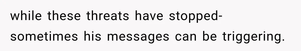 while these threats have stopped- sometimes his messages can be triggering.