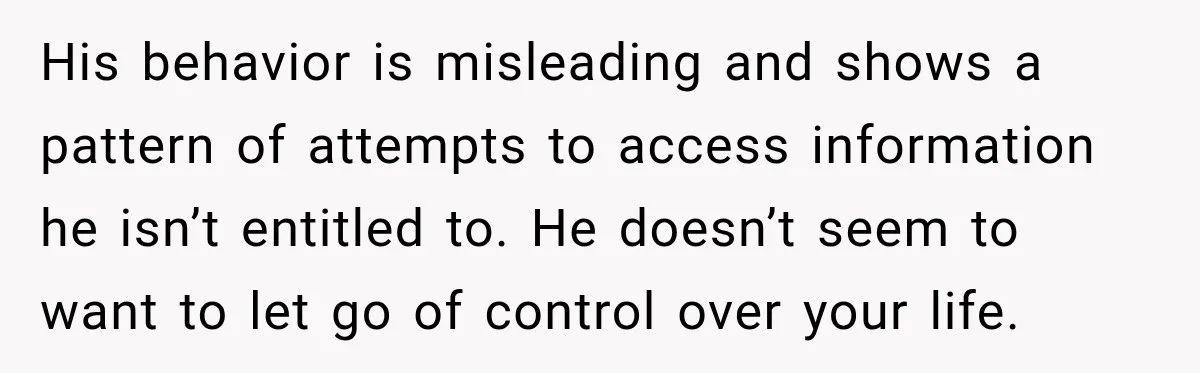 His behavior is misleading and shows a pattern of attempts to access information he isn’t entitled to. He doesn’t seem to want to let go of control over your life.