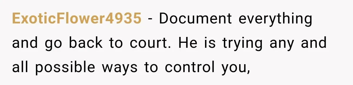 ExoticFlower4935 − Document everything and go back to court. He is trying any and all possible ways to control you,