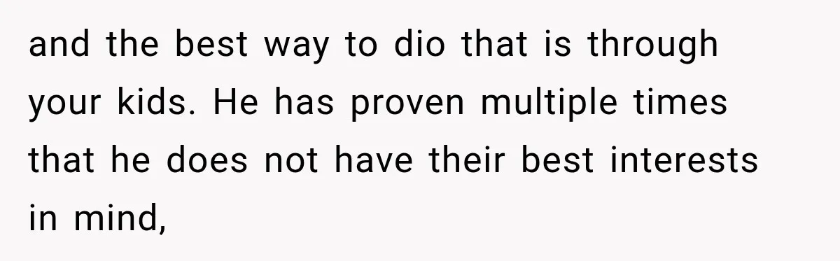 and the best way to dio that is through your kids. He has proven multiple times that he does not have their best interests in mind,