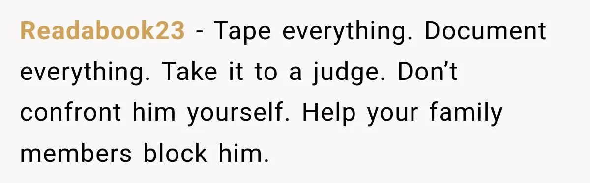 Readabook23 − Tape everything. Document everything. Take it to a judge. Don’t confront him yourself. Help your family members block him.
