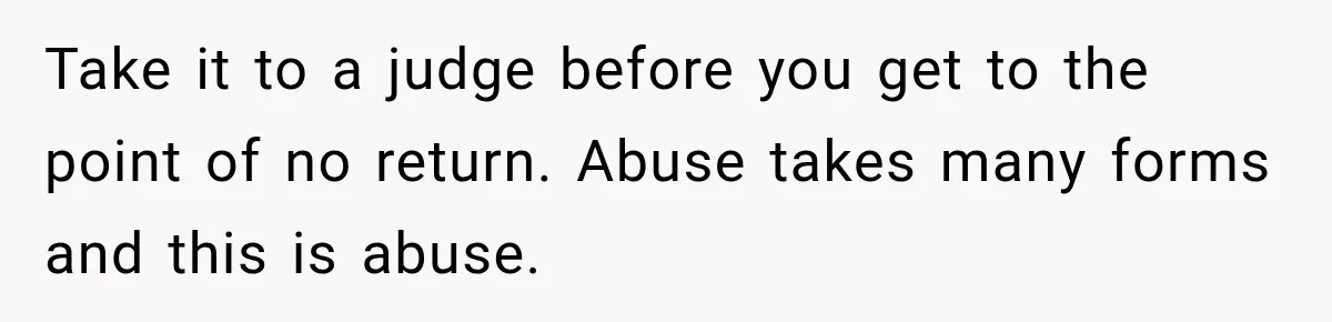 Take it to a judge before you get to the point of no return. Abuse takes many forms and this is abuse.