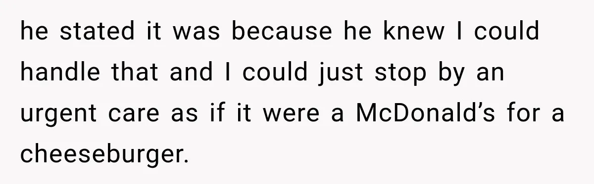 he stated it was because he knew I could handle that and I could just stop by an urgent care as if it were a McDonald’s for a cheeseburger.
