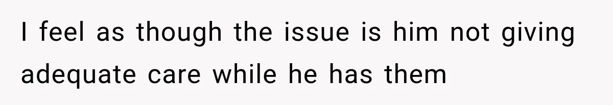 I feel as though the issue is him not giving adequate care while he has them