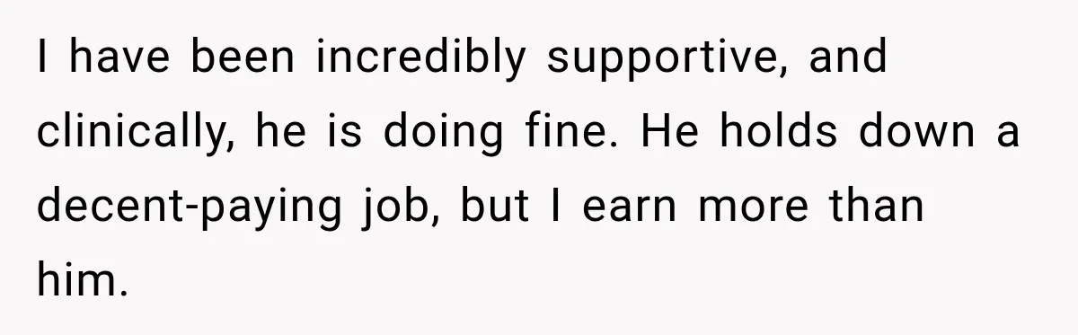 I have been incredibly supportive, and clinically, he is doing fine. He holds down a decent-paying job, but I earn more than him.