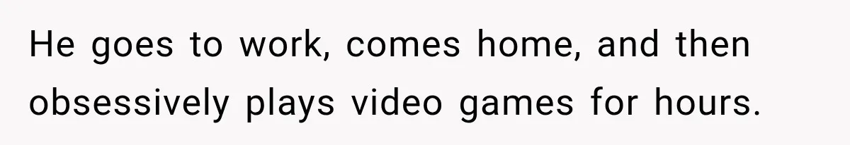 He goes to work, comes home, and then obsessively plays video games for hours.