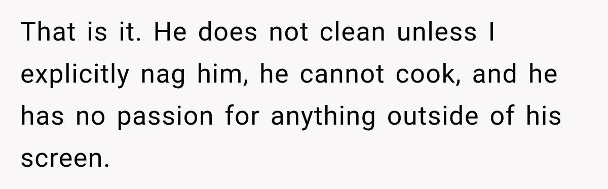 That is it. He does not clean unless I explicitly nag him, he cannot cook, and he has no passion for anything outside of his screen.