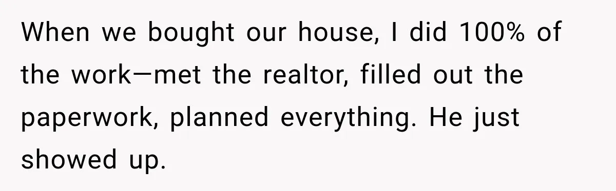 When we bought our house, I did 100% of the work—met the realtor, filled out the paperwork, planned everything. He just showed up.